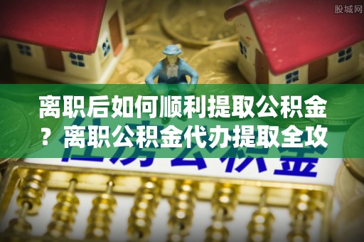 尚义离职后如何顺利提取公积金？离职公积金代办提取全攻略