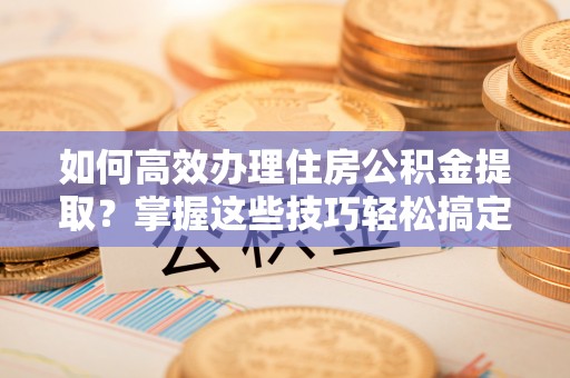 尚义如何高效办理住房公积金提取？掌握这些技巧轻松搞定