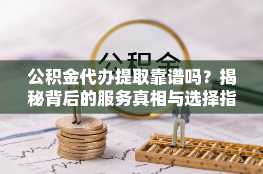 尚义公积金代办提取靠谱吗？揭秘背后的服务真相与选择指南