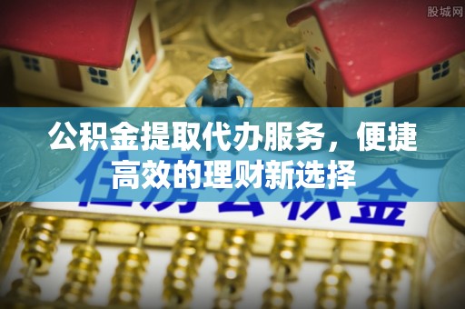 尚义公积金提取代办服务，便捷高效的理财新选择