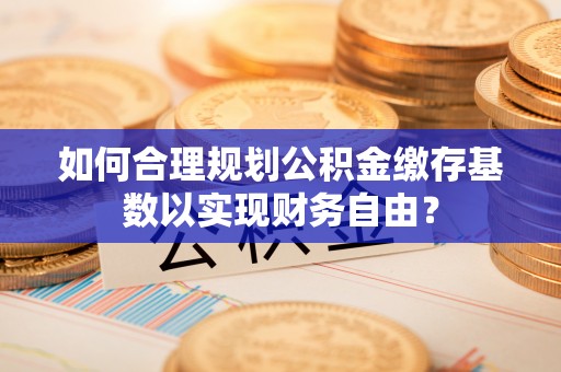 尚义如何合理规划公积金缴存基数以实现财务自由？
