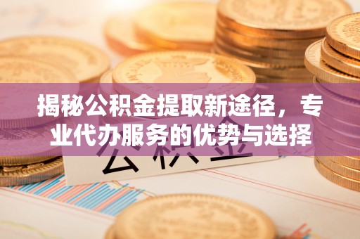 尚义揭秘公积金提取新途径，专业代办服务的优势与选择