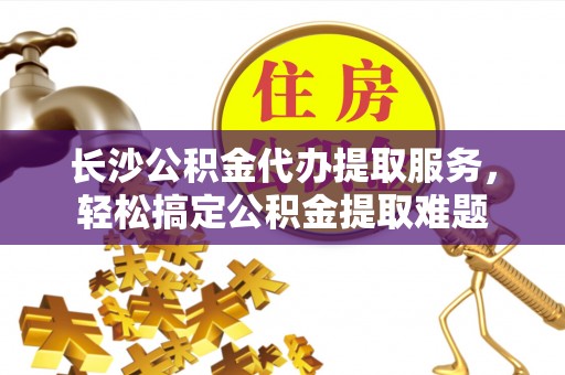 尚义长沙公积金代办提取服务，轻松搞定公积金提取难题