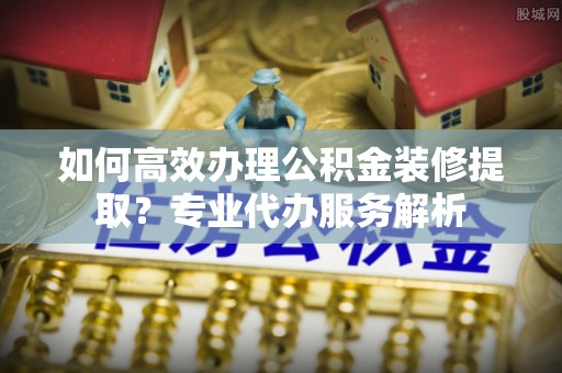 尚义如何高效办理公积金装修提取？专业代办服务解析