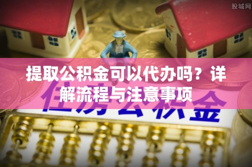 尚义提取公积金可以代办吗？详解流程与注意事项