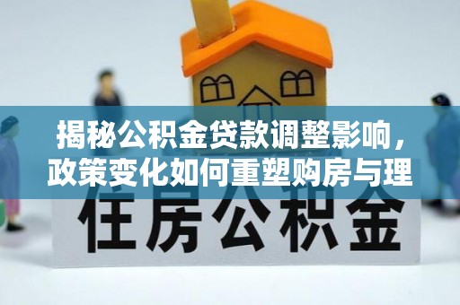 尚义揭秘公积金贷款调整影响，政策变化如何重塑购房与理财规划