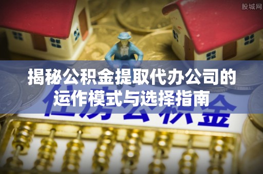 尚义揭秘公积金提取代办公司的运作模式与选择指南