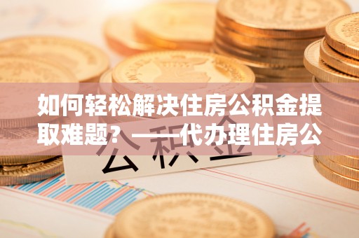 尚义如何轻松解决住房公积金提取难题？——代办理住房公积金提取服务解析