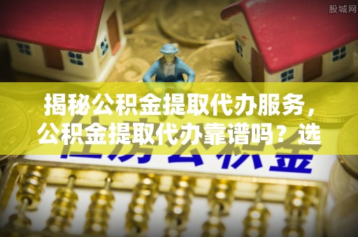 尚义揭秘公积金提取代办服务，公积金提取代办靠谱吗？选择需谨慎
