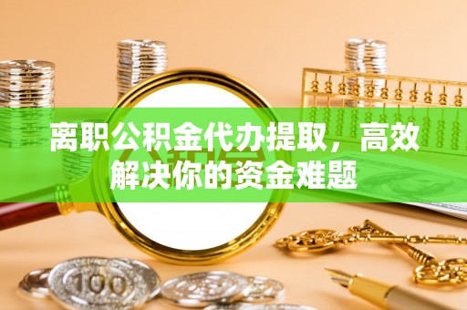 尚义离职公积金代办提取，高效解决你的资金难题