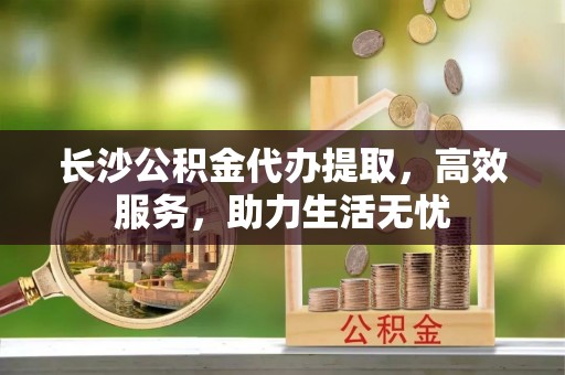 尚义长沙公积金代办提取，高效服务，助力生活无忧