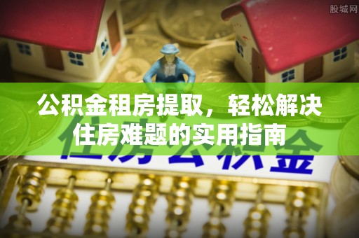 尚义公积金租房提取，轻松解决住房难题的实用指南