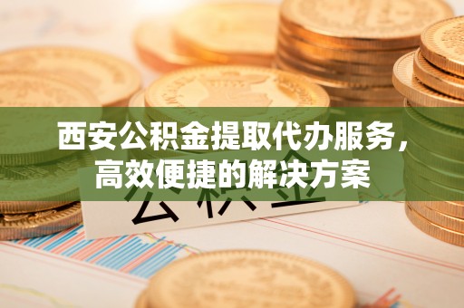 尚义西安公积金提取代办服务，高效便捷的解决方案