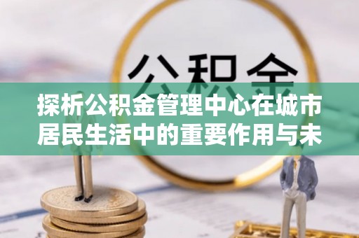 尚义探析公积金管理中心在城市居民生活中的重要作用与未来发展趋势
