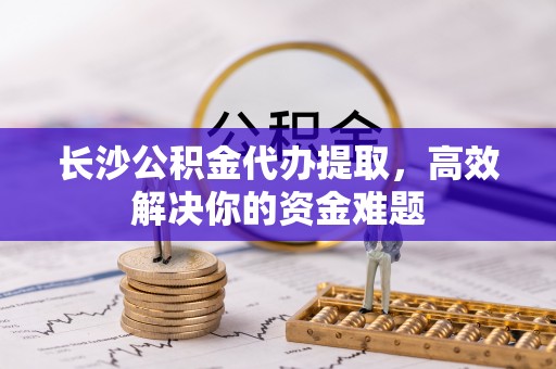 尚义长沙公积金代办提取，高效解决你的资金难题