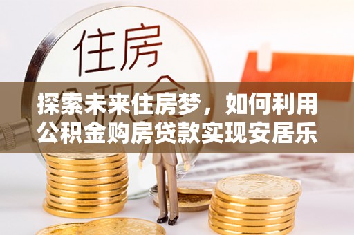 尚义探索未来住房梦，如何利用公积金购房贷款实现安居乐业