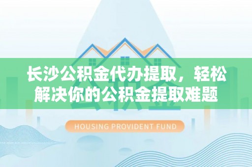 尚义长沙公积金代办提取，轻松解决你的公积金提取难题
