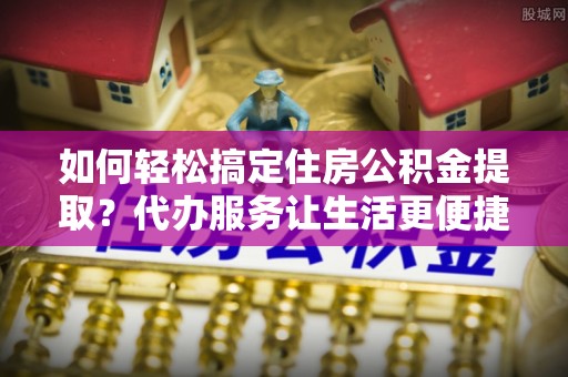尚义如何轻松搞定住房公积金提取？代办服务让生活更便捷