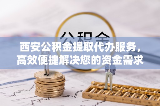 尚义西安公积金提取代办服务，高效便捷解决您的资金需求