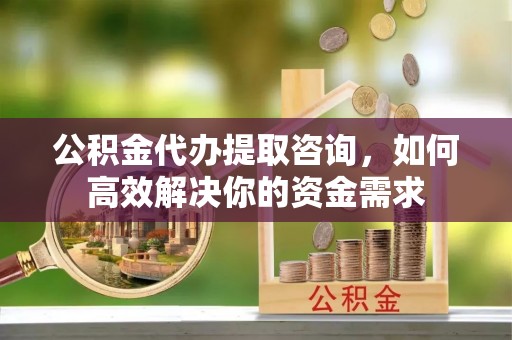 尚义公积金代办提取咨询，如何高效解决你的资金需求