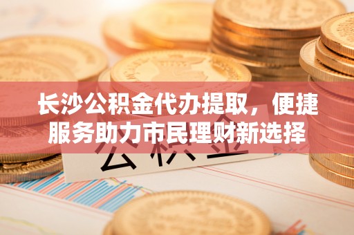 尚义长沙公积金代办提取，便捷服务助力市民理财新选择