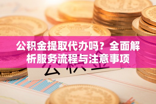 尚义公积金提取代办吗？全面解析服务流程与注意事项