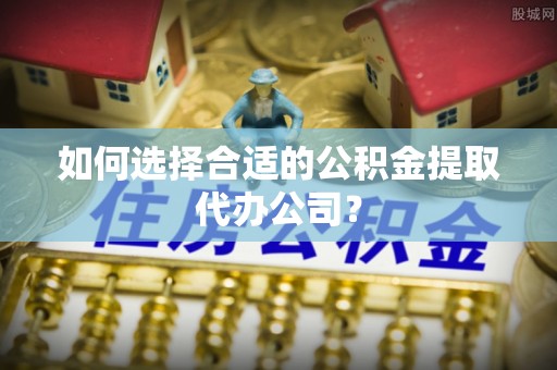 尚义如何选择合适的公积金提取代办公司？