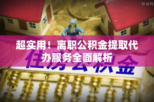 尚义超实用！离职公积金提取代办服务全面解析