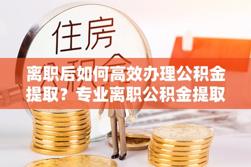 尚义离职后如何高效办理公积金提取？专业离职公积金提取代办服务指南