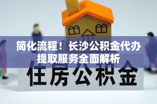尚义简化流程！长沙公积金代办提取服务全面解析