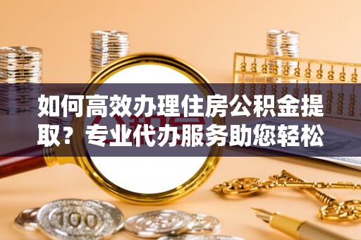 尚义如何高效办理住房公积金提取？专业代办服务助您轻松解决难题