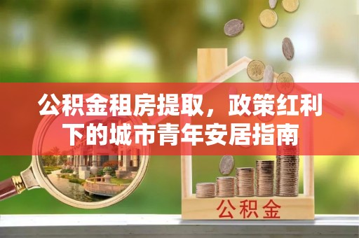 尚义公积金租房提取，政策红利下的城市青年安居指南