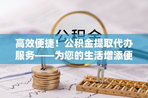 尚义高效便捷！公积金提取代办服务——为您的生活增添便利
