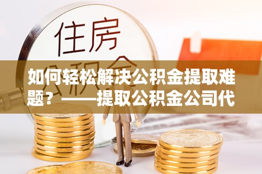 尚义如何轻松解决公积金提取难题？——提取公积金公司代办服务解析