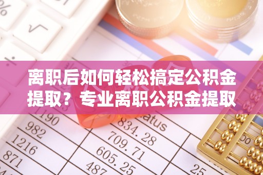 尚义离职后如何轻松搞定公积金提取？专业离职公积金提取代办服务助你一臂之力