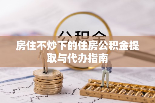 尚义房住不炒下的住房公积金提取与代办指南