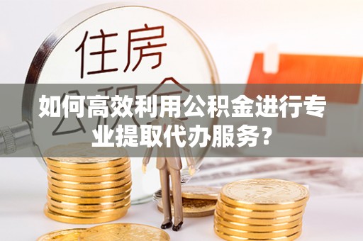 尚义如何高效利用公积金进行专业提取代办服务？