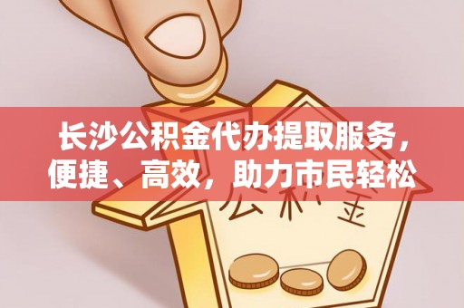 尚义长沙公积金代办提取服务，便捷、高效，助力市民轻松管理资金