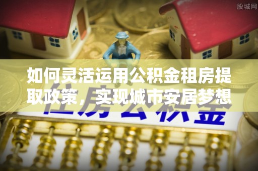 尚义如何灵活运用公积金租房提取政策，实现城市安居梦想