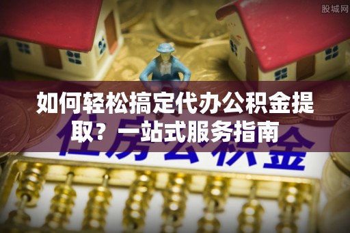 尚义如何轻松搞定代办公积金提取？一站式服务指南