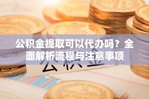 尚义公积金提取可以代办吗？全面解析流程与注意事项