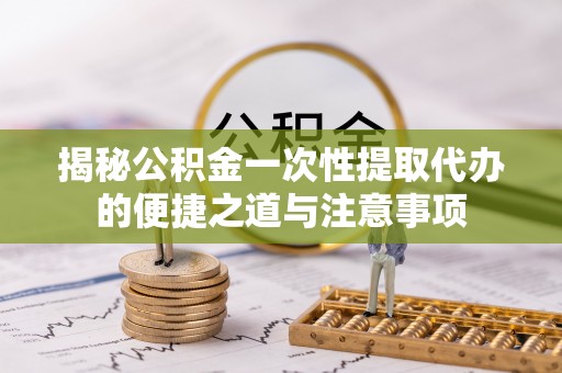 尚义揭秘公积金一次性提取代办的便捷之道与注意事项