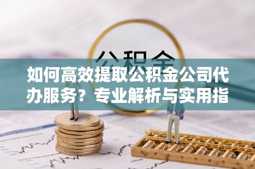 尚义如何高效提取公积金公司代办服务？专业解析与实用指南