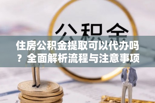 尚义住房公积金提取可以代办吗？全面解析流程与注意事项