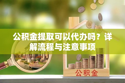 尚义公积金提取可以代办吗？详解流程与注意事项